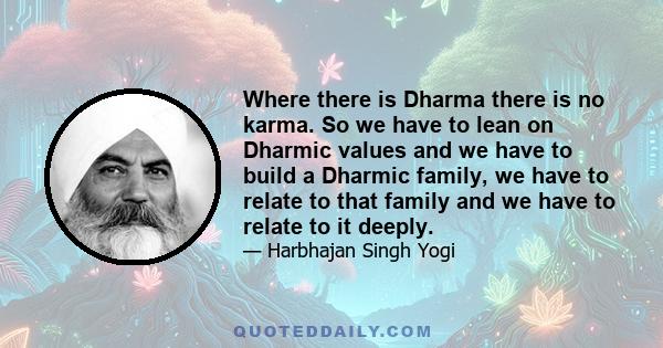 Where there is Dharma there is no karma. So we have to lean on Dharmic values and we have to build a Dharmic family, we have to relate to that family and we have to relate to it deeply.