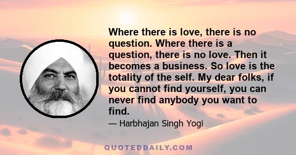 Where there is love, there is no question. Where there is a question, there is no love. Then it becomes a business. So love is the totality of the self. My dear folks, if you cannot find yourself, you can never find