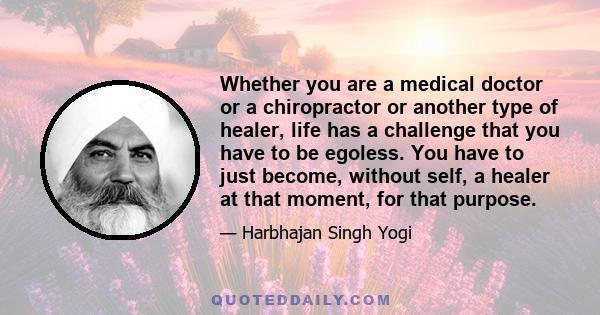 Whether you are a medical doctor or a chiropractor or another type of healer, life has a challenge that you have to be egoless. You have to just become, without self, a healer at that moment, for that purpose.