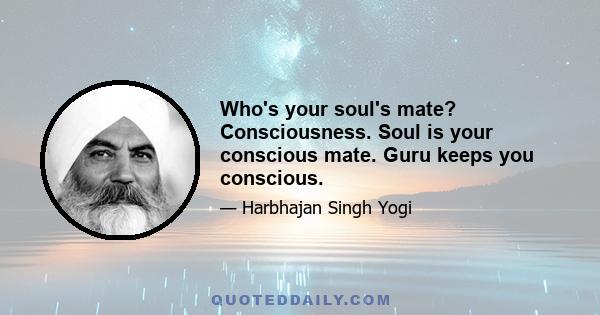 Who's your soul's mate? Consciousness. Soul is your conscious mate. Guru keeps you conscious.