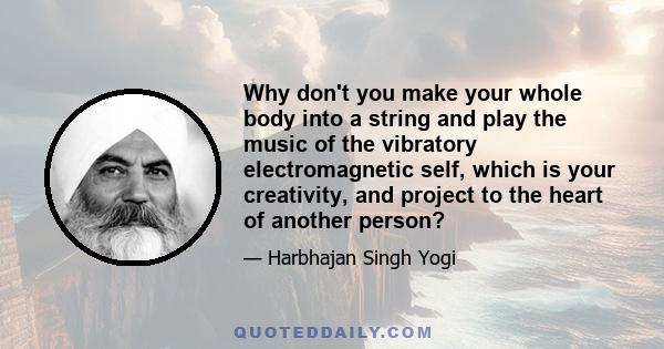 Why don't you make your whole body into a string and play the music of the vibratory electromagnetic self, which is your creativity, and project to the heart of another person?