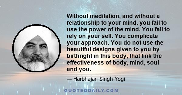 Without meditation, and without a relationship to your mind, you fail to use the power of the mind. You fail to rely on your self. You complicate your approach. You do not use the beautiful designs given to you by