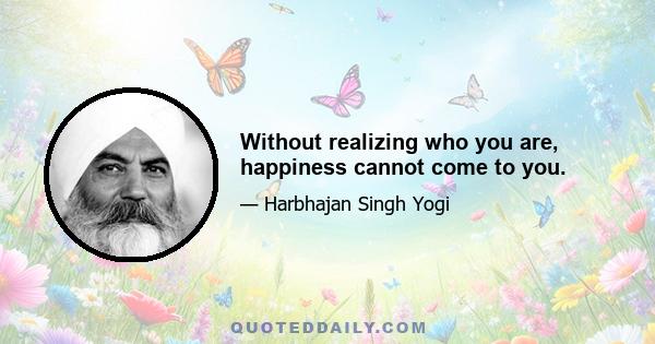 Without realizing who you are, happiness cannot come to you.