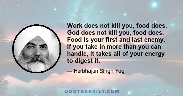 Work does not kill you, food does. God does not kill you, food does. Food is your first and last enemy. If you take in more than you can handle, it takes all of your energy to digest it.