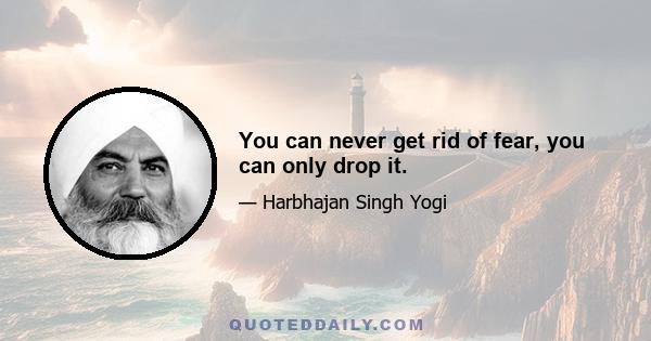 You can never get rid of fear, you can only drop it.