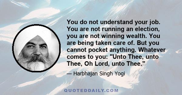 You do not understand your job. You are not running an election, you are not winning wealth. You are being taken care of. But you cannot pocket anything. Whatever comes to you: Unto Thee, unto Thee, Oh Lord, unto Thee.