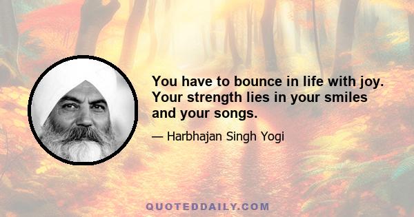 You have to bounce in life with joy. Your strength lies in your smiles and your songs.