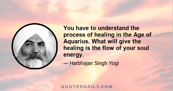 You have to understand the process of healing in the Age of Aquarius. What will give the healing is the flow of your soul energy.