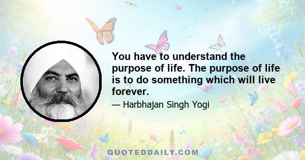 You have to understand the purpose of life. The purpose of life is to do something which will live forever.