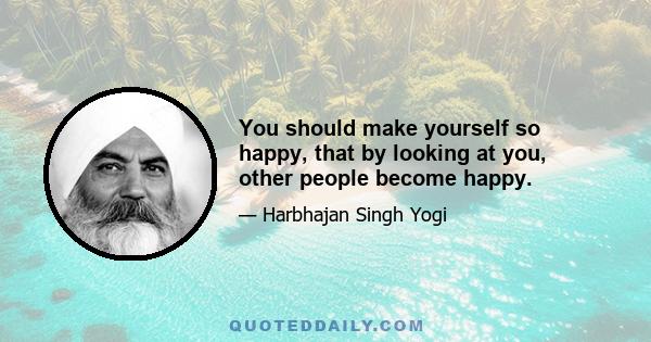 You should make yourself so happy, that by looking at you, other people become happy.