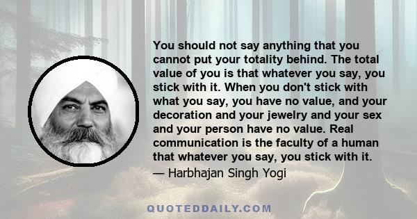 You should not say anything that you cannot put your totality behind. The total value of you is that whatever you say, you stick with it. When you don't stick with what you say, you have no value, and your decoration