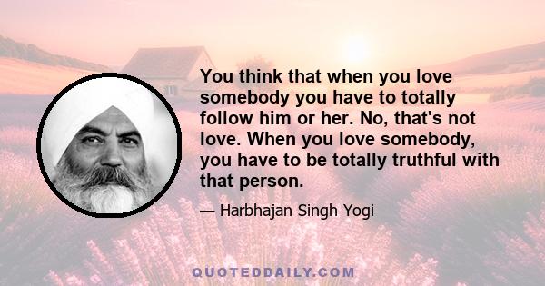 You think that when you love somebody you have to totally follow him or her. No, that's not love. When you love somebody, you have to be totally truthful with that person.