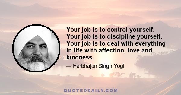 Your job is to control yourself. Your job is to discipline yourself. Your job is to deal with everything in life with affection, love and kindness.