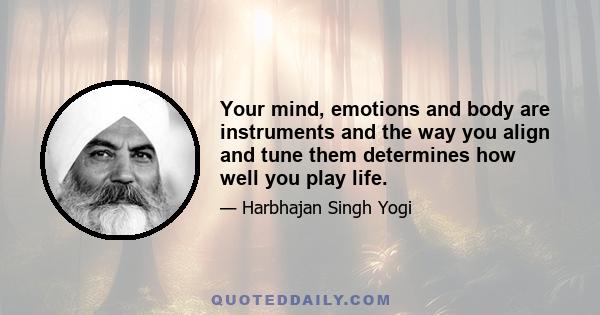 Your mind, emotions and body are instruments and the way you align and tune them determines how well you play life.