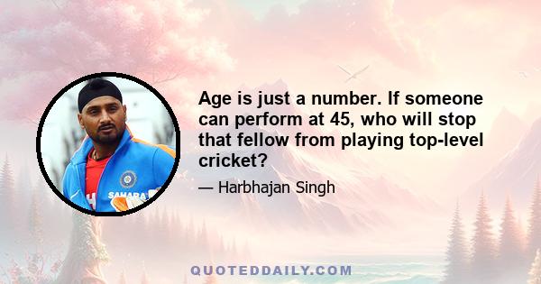 Age is just a number. If someone can perform at 45, who will stop that fellow from playing top-level cricket?