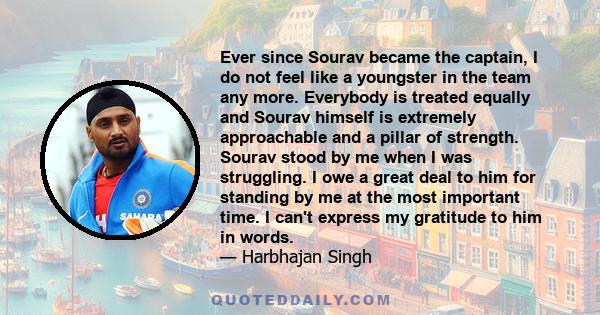 Ever since Sourav became the captain, I do not feel like a youngster in the team any more. Everybody is treated equally and Sourav himself is extremely approachable and a pillar of strength. Sourav stood by me when I