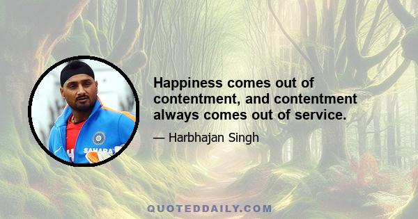 Happiness comes out of contentment, and contentment always comes out of service.