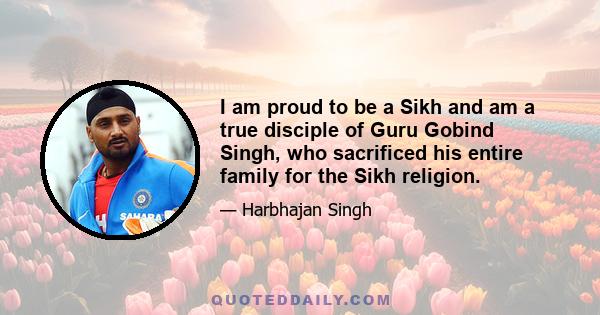 I am proud to be a Sikh and am a true disciple of Guru Gobind Singh, who sacrificed his entire family for the Sikh religion.