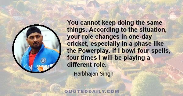 You cannot keep doing the same things. According to the situation, your role changes in one-day cricket, especially in a phase like the Powerplay. If I bowl four spells, four times I will be playing a different role.