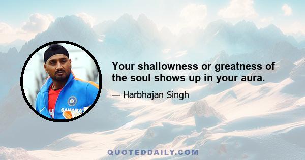 Your shallowness or greatness of the soul shows up in your aura.