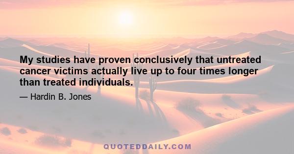 My studies have proven conclusively that untreated cancer victims actually live up to four times longer than treated individuals.