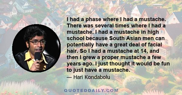 I had a phase where I had a mustache. There was several times where I had a mustache. I had a mustache in high school because South Asian men can potentially have a great deal of facial hair. So I had a mustache at 14,