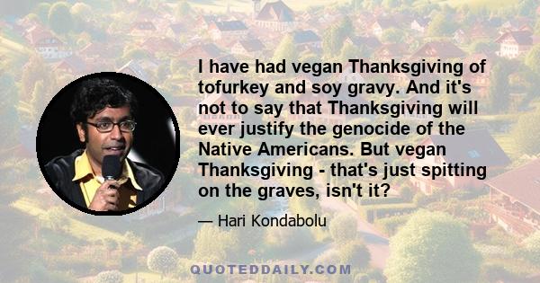 I have had vegan Thanksgiving of tofurkey and soy gravy. And it's not to say that Thanksgiving will ever justify the genocide of the Native Americans. But vegan Thanksgiving - that's just spitting on the graves, isn't