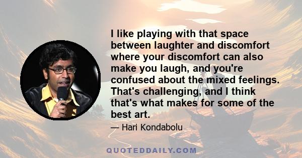 I like playing with that space between laughter and discomfort where your discomfort can also make you laugh, and you're confused about the mixed feelings. That's challenging, and I think that's what makes for some of