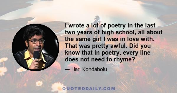 I wrote a lot of poetry in the last two years of high school, all about the same girl I was in love with. That was pretty awful. Did you know that in poetry, every line does not need to rhyme?