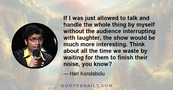 If I was just allowed to talk and handle the whole thing by myself without the audience interrupting with laughter, the show would be much more interesting. Think about all the time we waste by waiting for them to