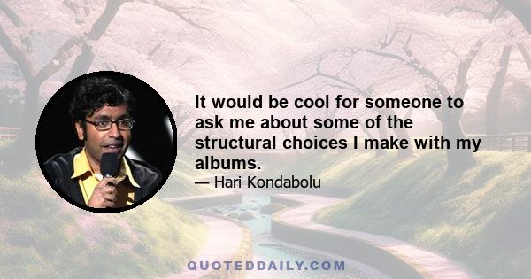 It would be cool for someone to ask me about some of the structural choices I make with my albums.