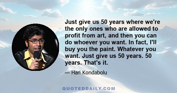 Just give us 50 years where we're the only ones who are allowed to profit from art, and then you can do whoever you want. In fact, I'll buy you the paint. Whatever you want. Just give us 50 years. 50 years. That's it.