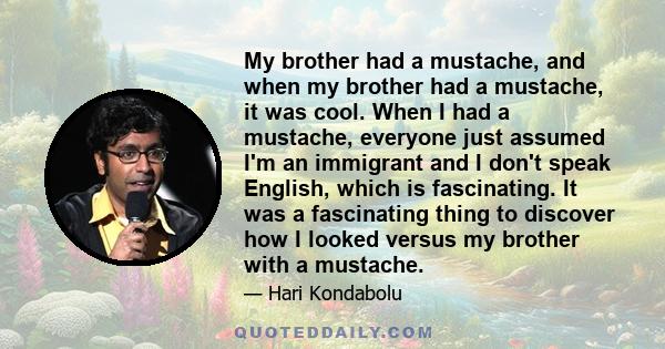 My brother had a mustache, and when my brother had a mustache, it was cool. When I had a mustache, everyone just assumed I'm an immigrant and I don't speak English, which is fascinating. It was a fascinating thing to