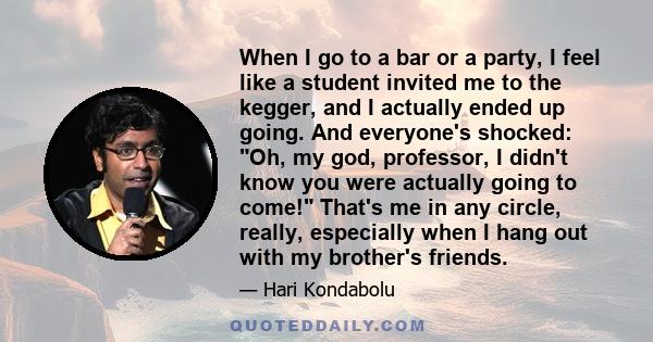 When I go to a bar or a party, I feel like a student invited me to the kegger, and I actually ended up going. And everyone's shocked: Oh, my god, professor, I didn't know you were actually going to come! That's me in