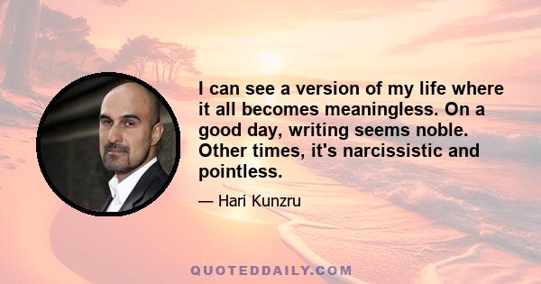 I can see a version of my life where it all becomes meaningless. On a good day, writing seems noble. Other times, it's narcissistic and pointless.