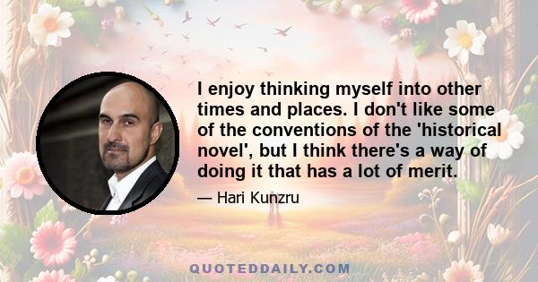 I enjoy thinking myself into other times and places. I don't like some of the conventions of the 'historical novel', but I think there's a way of doing it that has a lot of merit.