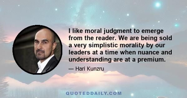 I like moral judgment to emerge from the reader. We are being sold a very simplistic morality by our leaders at a time when nuance and understanding are at a premium.