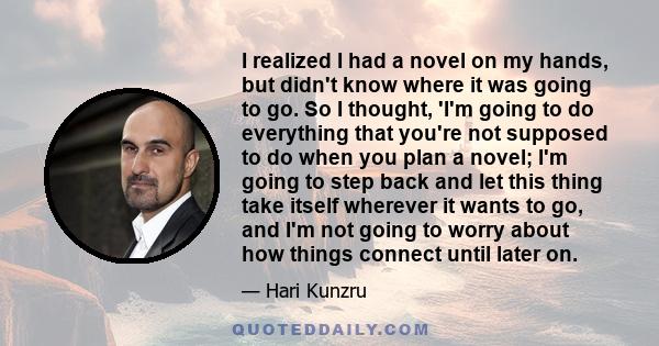 I realized I had a novel on my hands, but didn't know where it was going to go. So I thought, 'I'm going to do everything that you're not supposed to do when you plan a novel; I'm going to step back and let this thing