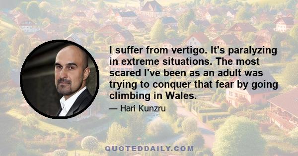 I suffer from vertigo. It's paralyzing in extreme situations. The most scared I've been as an adult was trying to conquer that fear by going climbing in Wales.