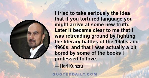 I tried to take seriously the idea that if you tortured language you might arrive at some new truth. Later it became clear to me that I was retreading ground by fighting the literary battles of the 1950s and 1960s, and