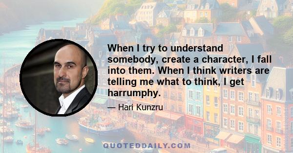 When I try to understand somebody, create a character, I fall into them. When I think writers are telling me what to think, I get harrumphy.