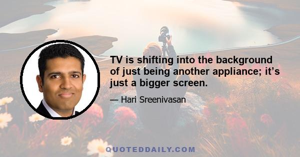 TV is shifting into the background of just being another appliance; it’s just a bigger screen.