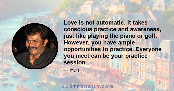 Love is not automatic. It takes conscious practice and awareness, just like playing the piano or golf. However, you have ample opportunities to practice. Everyone you meet can be your practice session.