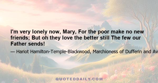 I'm very lonely now, Mary, For the poor make no new friends; But oh they love the better still The few our Father sends!