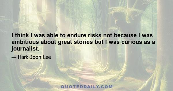 I think I was able to endure risks not because I was ambitious about great stories but I was curious as a journalist.