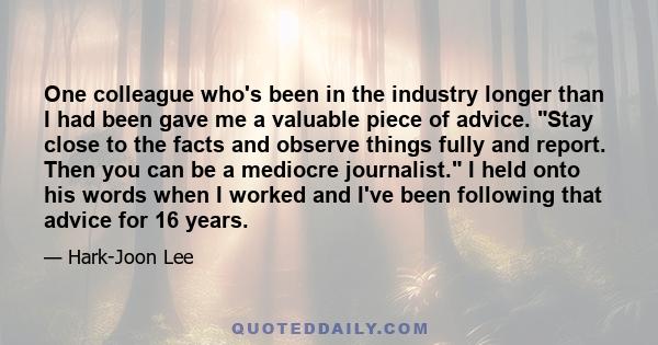 One colleague who's been in the industry longer than I had been gave me a valuable piece of advice. Stay close to the facts and observe things fully and report. Then you can be a mediocre journalist. I held onto his