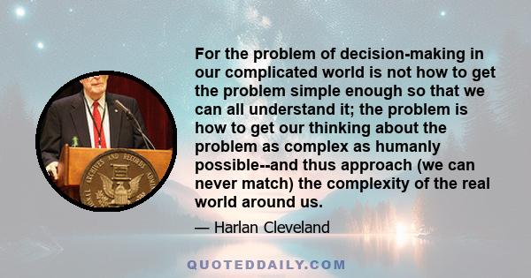 For the problem of decision-making in our complicated world is not how to get the problem simple enough so that we can all understand it; the problem is how to get our thinking about the problem as complex as humanly