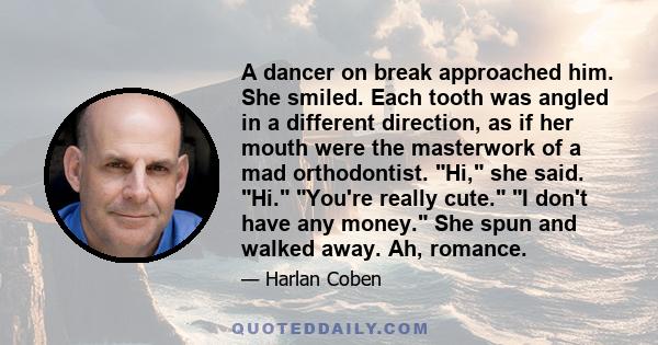 A dancer on break approached him. She smiled. Each tooth was angled in a different direction, as if her mouth were the masterwork of a mad orthodontist. Hi, she said. Hi. You're really cute. I don't have any money. She