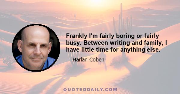 Frankly I'm fairly boring or fairly busy. Between writing and family, I have little time for anything else.