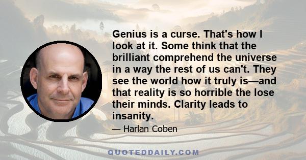 Genius is a curse. That's how I look at it. Some think that the brilliant comprehend the universe in a way the rest of us can't. They see the world how it truly is—and that reality is so horrible the lose their minds.